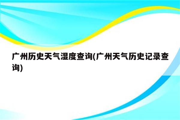 广州历史天气湿度查询(广州天气历史记录查询)