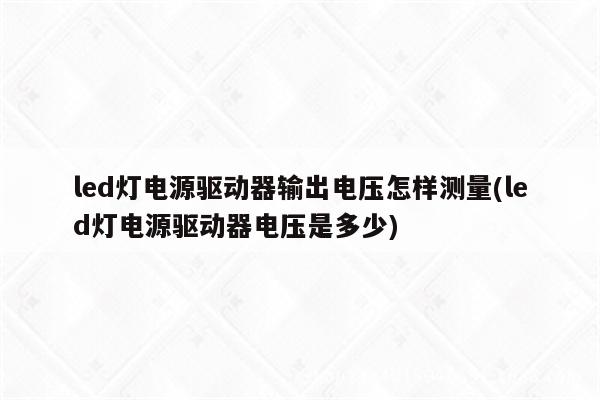 led灯电源驱动器输出电压怎样测量(led灯电源驱动器电压是多少)