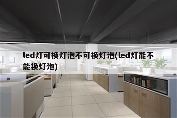 led灯可换灯泡不可换灯泡(led灯能不能换灯泡)