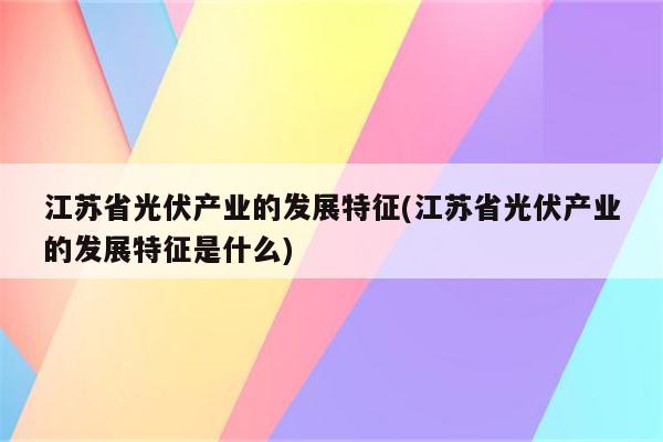 江苏省光伏产业的发展特征(江苏省光伏产业的发展特征是什么)