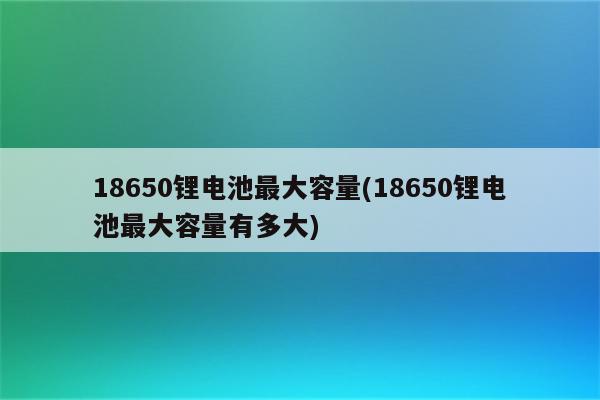 18650锂电池最大容量(18650锂电池最大容量有多大)