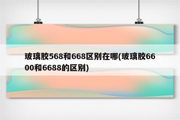 玻璃胶568和668区别在哪(玻璃胶6600和6688的区别)