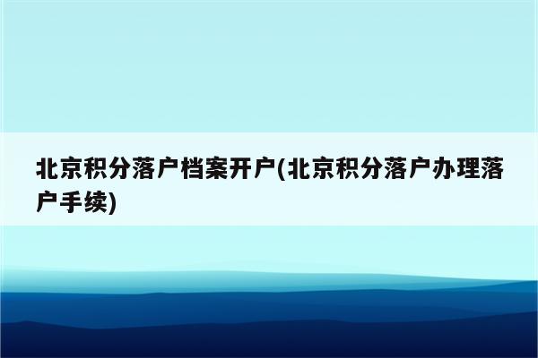 北京积分落户档案开户(北京积分落户办理落户手续)