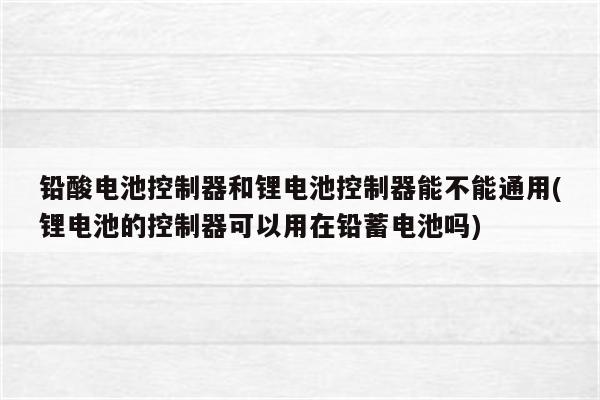 铅酸电池控制器和锂电池控制器能不能通用(锂电池的控制器可以用在铅蓄电池吗)