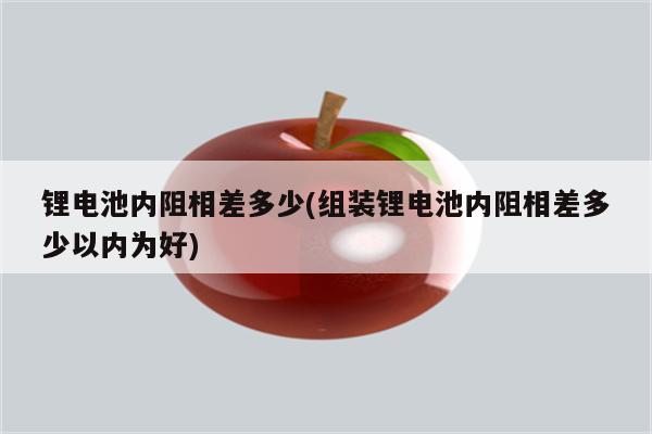 锂电池内阻相差多少(组装锂电池内阻相差多少以内为好)