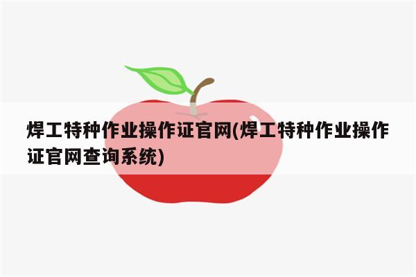 焊工特种作业操作证官网(焊工特种作业操作证官网查询系统)