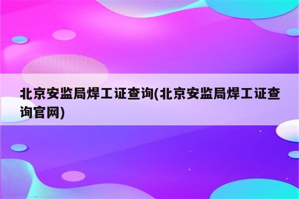 北京安监局焊工证查询(北京安监局焊工证查询官网)