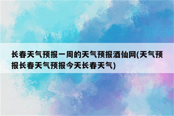 长春天气预报一周的天气预报酒仙网(天气预报长春天气预报今天长春天气)