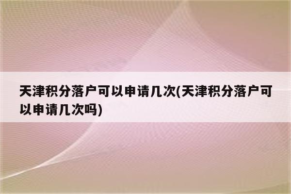 天津积分落户可以申请几次(天津积分落户可以申请几次吗)