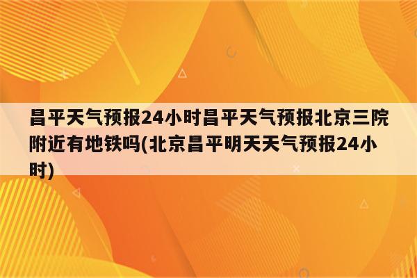 昌平天气预报24小时昌平天气预报北京三院附近有地铁吗(北京昌平明天天气预报24小时)