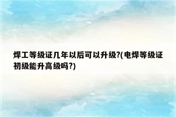 焊工等级证几年以后可以升级?(电焊等级证初级能升高级吗?)