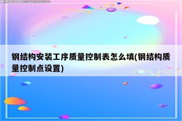 钢结构安装工序质量控制表怎么填(钢结构质量控制点设置)