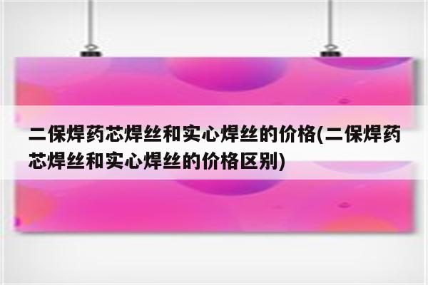 二保焊药芯焊丝和实心焊丝的价格(二保焊药芯焊丝和实心焊丝的价格区别)