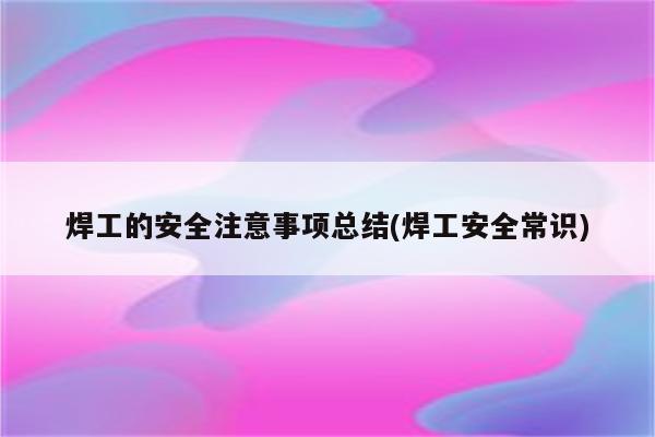 焊工的安全注意事项总结(焊工安全常识)