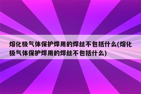 熔化极气体保护焊用的焊丝不包括什么(熔化极气体保护焊用的焊丝不包括什么)