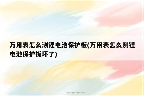 万用表怎么测锂电池保护板(万用表怎么测锂电池保护板坏了)