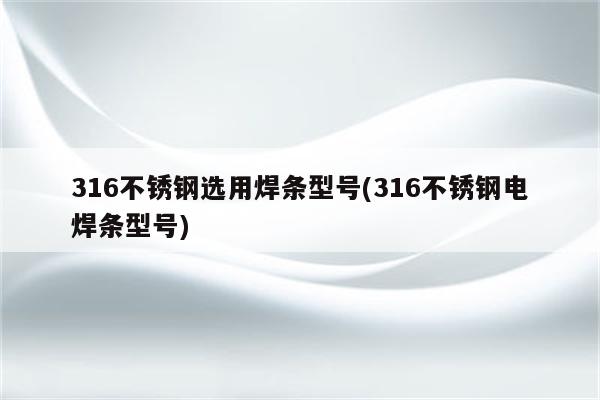 316不锈钢选用焊条型号(316不锈钢电焊条型号)