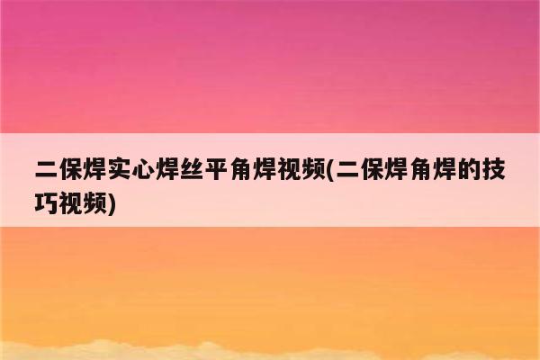 二保焊实心焊丝平角焊视频(二保焊角焊的技巧视频)