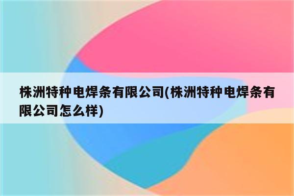 株洲特种电焊条有限公司(株洲特种电焊条有限公司怎么样)