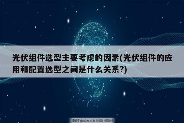 光伏组件选型主要考虑的因素(光伏组件的应用和配置选型之间是什么关系?)