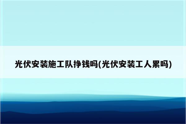 光伏安装施工队挣钱吗(光伏安装工人累吗)