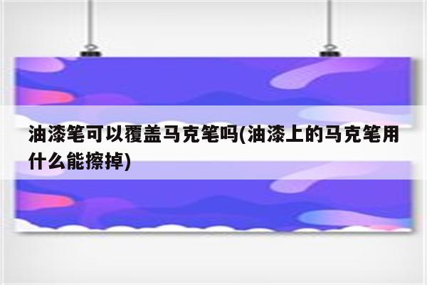 油漆笔可以覆盖马克笔吗(油漆上的马克笔用什么能擦掉)