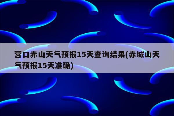 营口赤山天气预报15天查询结果(赤城山天气预报15天准确)