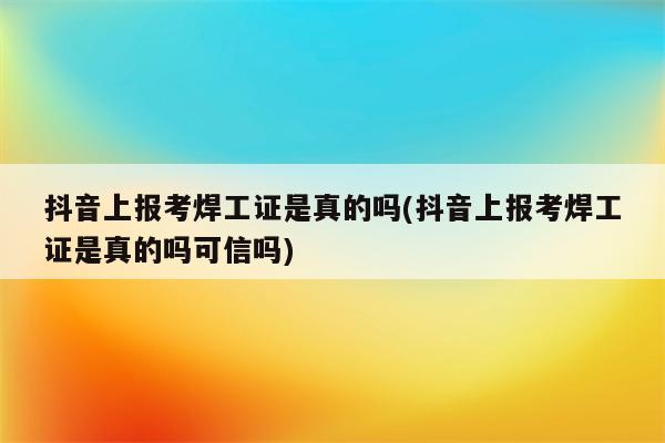 抖音上报考焊工证是真的吗(抖音上报考焊工证是真的吗可信吗)