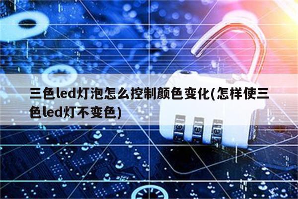 三色led灯泡怎么控制颜色变化(怎样使三色led灯不变色)