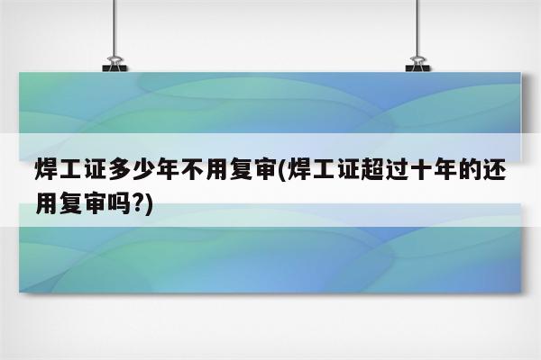 焊工证多少年不用复审(焊工证超过十年的还用复审吗?)