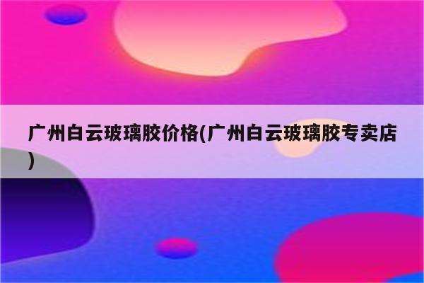 广州白云玻璃胶价格(广州白云玻璃胶专卖店)