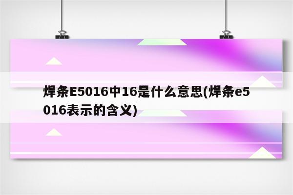 焊条E5016中16是什么意思(焊条e5016表示的含义)