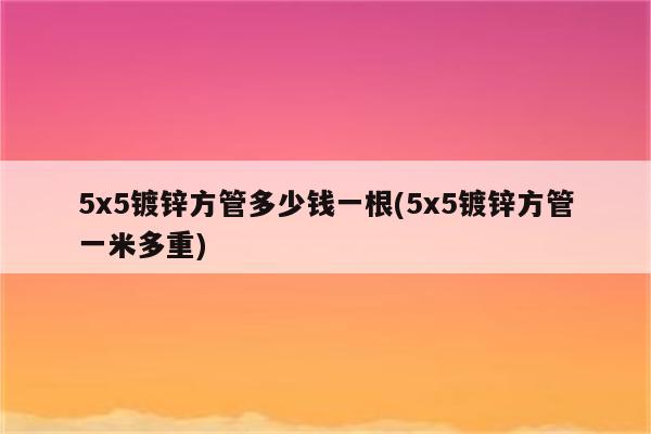 5x5镀锌方管多少钱一根(5x5镀锌方管一米多重)