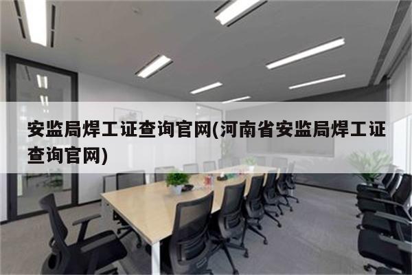 安监局焊工证查询官网(河南省安监局焊工证查询官网)