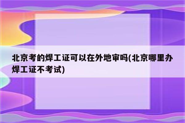 北京考的焊工证可以在外地审吗(北京哪里办焊工证不考试)