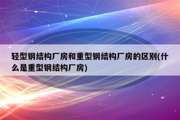 轻型钢结构厂房和重型钢结构厂房的区别(什么是重型钢结构厂房)