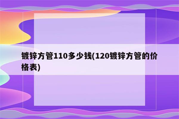 镀锌方管110多少钱(120镀锌方管的价格表)