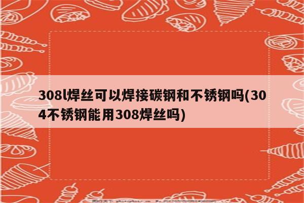 308l焊丝可以焊接碳钢和不锈钢吗(304不锈钢能用308焊丝吗)