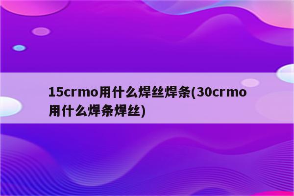 15crmo用什么焊丝焊条(30crmo用什么焊条焊丝)