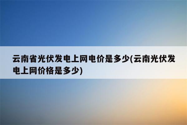 云南省光伏发电上网电价是多少(云南光伏发电上网价格是多少)