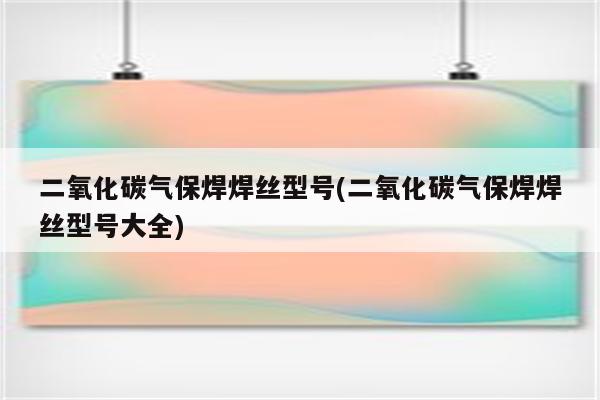 二氧化碳气保焊焊丝型号(二氧化碳气保焊焊丝型号大全)