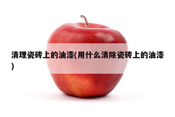 清理瓷砖上的油漆(用什么清除瓷砖上的油漆)