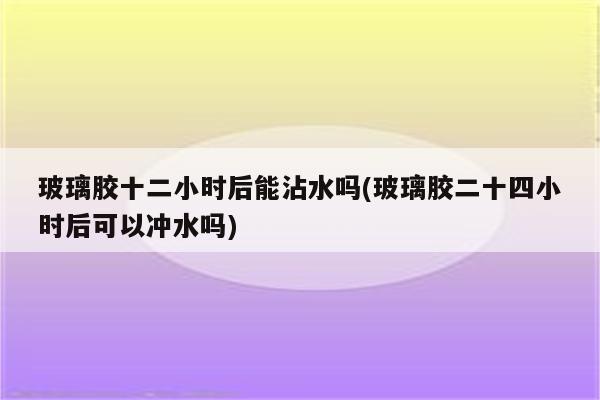 玻璃胶十二小时后能沾水吗(玻璃胶二十四小时后可以冲水吗)