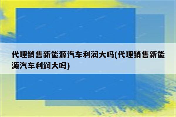 代理销售新能源汽车利润大吗(代理销售新能源汽车利润大吗)