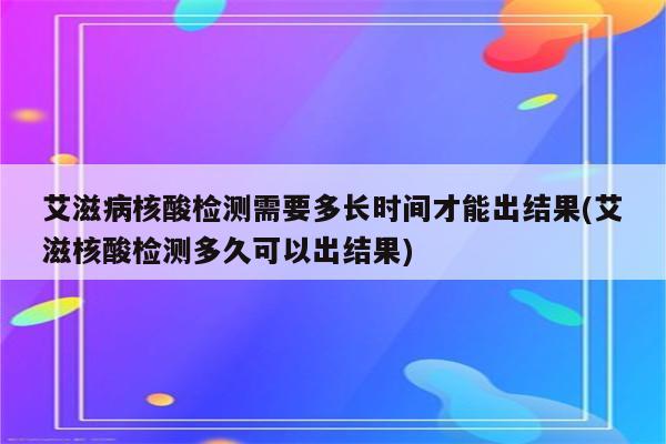 艾滋病核酸检测需要多长时间才能出结果(艾滋核酸检测多久可以出结果)