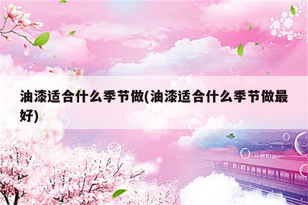 油漆适合什么季节做(油漆适合什么季节做最好)