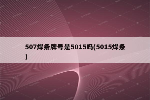 507焊条牌号是5015吗(5015焊条)