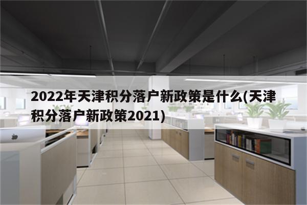 2022年天津积分落户新政策是什么(天津积分落户新政策2021)