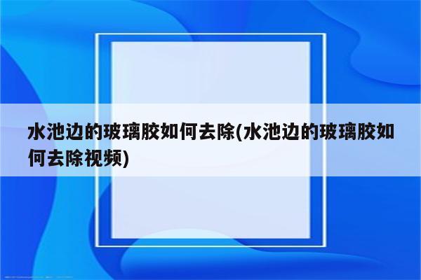 水池边的玻璃胶如何去除(水池边的玻璃胶如何去除视频)