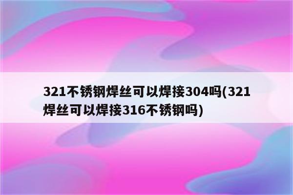 321不锈钢焊丝可以焊接304吗(321焊丝可以焊接316不锈钢吗)